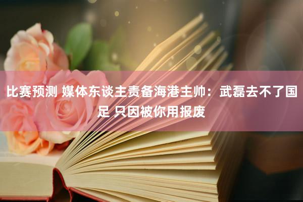 比赛预测 媒体东谈主责备海港主帅：武磊去不了国足 只因被你用