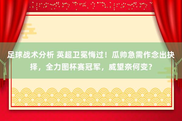 足球战术分析 英超卫冕悔过！瓜帅急需作念出抉择，全力图杯赛冠