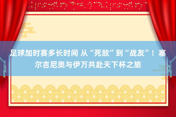 足球加时赛多长时间 从“死敌”到“战友”！塞尔吉尼奥与伊万共赴天下杯之旅