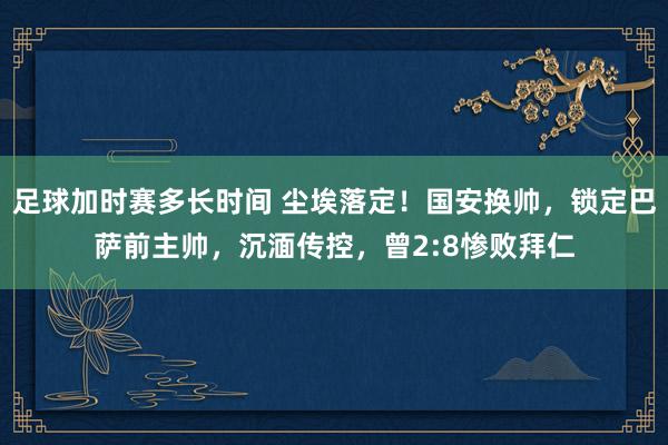 足球加时赛多长时间 尘埃落定！国安换帅，锁定巴萨前主帅，沉湎传控，曾2:8惨败拜仁