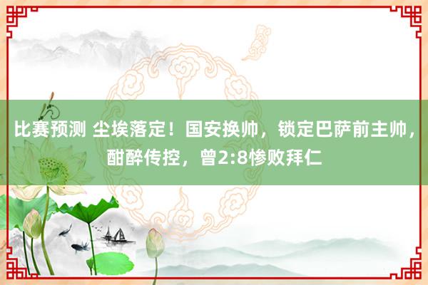 比赛预测 尘埃落定！国安换帅，锁定巴萨前主帅，酣醉传控，曾2