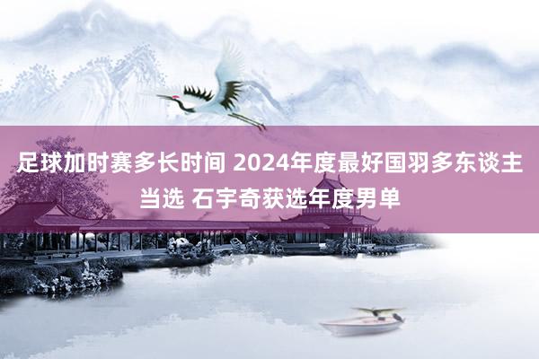 足球加时赛多长时间 2024年度最好国羽多东谈主当选 石宇奇