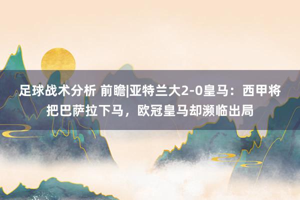 足球战术分析 前瞻|亚特兰大2-0皇马：西甲将把巴萨拉下马，欧冠皇马却濒临出局