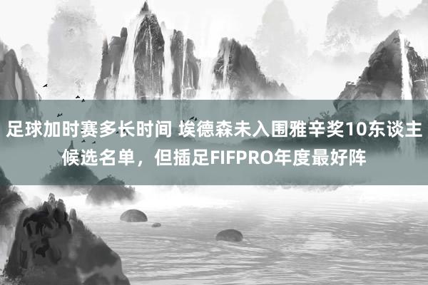 足球加时赛多长时间 埃德森未入围雅辛奖10东谈主候选名单，但插足FIFPRO年度最好阵