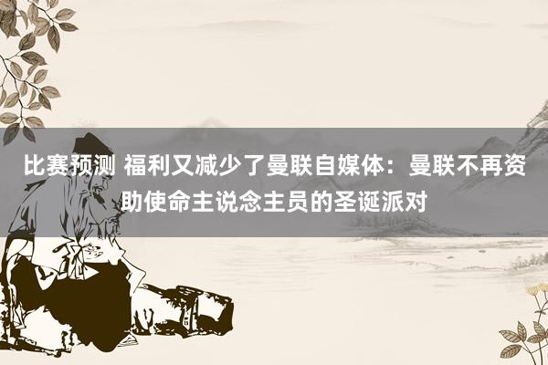 比赛预测 福利又减少了曼联自媒体：曼联不再资助使命主说念主员的圣诞派对