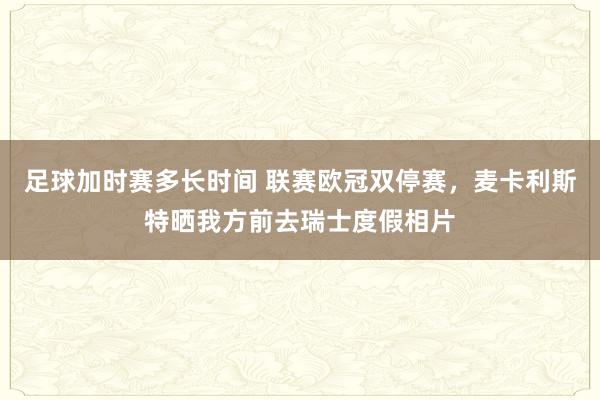 足球加时赛多长时间 联赛欧冠双停赛，麦卡利斯特晒我方前去瑞士度假相片