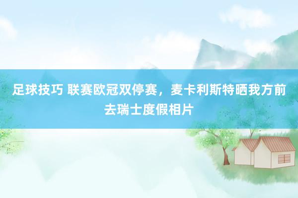 足球技巧 联赛欧冠双停赛，麦卡利斯特晒我方前去瑞士度假相片